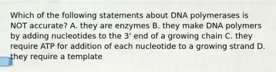 Which of the following statements about DNA polymerases is NOT accurate? A. they are enzymes B. they make DNA polymers by adding nucleotides to the 3' end of a growing chain C. they require ATP for addition of each nucleotide to a growing strand D. they require a template