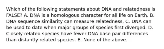 Which of the following statements about DNA and relatedness is FALSE? A. DNA is a homologous character for all life on Earth. B. DNA sequence similarity can measure relatedness. C. DNA can be used to date when major groups of species first diverged. D. Closely related species have fewer DNA base pair differences than distantly related species. E. None of the above.