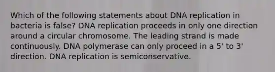 Which of the following statements about DNA replication in bacteria is false? DNA replication proceeds in only one direction around a circular chromosome. The leading strand is made continuously. DNA polymerase can only proceed in a 5' to 3' direction. DNA replication is semiconservative.