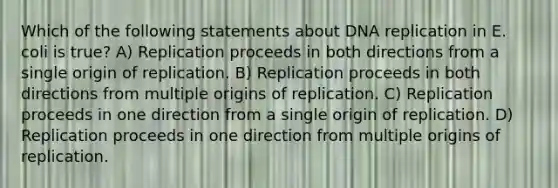 Which of the following statements about DNA replication in E. coli is true? A) Replication proceeds in both directions from a single origin of replication. B) Replication proceeds in both directions from multiple origins of replication. C) Replication proceeds in one direction from a single origin of replication. D) Replication proceeds in one direction from multiple origins of replication.