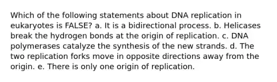 Which of the following statements about DNA replication in eukaryotes is FALSE? a. It is a bidirectional process. b. Helicases break the hydrogen bonds at the origin of replication. c. DNA polymerases catalyze the synthesis of the new strands. d. The two replication forks move in opposite directions away from the origin. e. There is only one origin of replication.