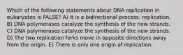 Which of the following statements about DNA replication in eukaryotes is FALSE? A) It is a bidirectional process. replication. B) DNA polymerases catalyze the synthesis of the new strands. C) DNA polymerases catalyze the synthesis of the new strands. D) The two replication forks move in opposite directions away from the origin. E) There is only one origin of replication.