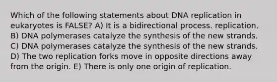 Which of the following statements about <a href='https://www.questionai.com/knowledge/kofV2VQU2J-dna-replication' class='anchor-knowledge'>dna replication</a> in eukaryotes is FALSE? A) It is a bidirectional process. replication. B) DNA polymerases catalyze the synthesis of the new strands. C) DNA polymerases catalyze the synthesis of the new strands. D) The two replication forks move in opposite directions away from the origin. E) There is only one origin of replication.