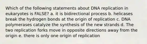 Which of the following statements about DNA replication in eukaryotes is FALSE? a. it is bidirectional process b. helicases break the hydrogen bonds at the origin of replication c. DNA polymerases catalyze the synthesis of the new strands d. The two replication forks move in opposite directions away from the origin e. there is only one origin of replication