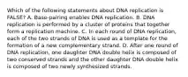 Which of the following statements about DNA replication is FALSE? A. Base-pairing enables DNA replication. B. DNA replication is performed by a cluster of proteins that together form a replication machine. C. In each round of DNA replication, each of the two strands of DNA is used as a template for the formation of a new complementary strand. D. After one round of DNA replication, one daughter DNA double helix is composed of two conserved strands and the other daughter DNA double helix is composed of two newly synthesized strands.