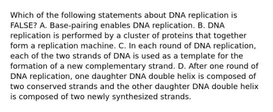 Which of the following statements about DNA replication is FALSE? A. Base-pairing enables DNA replication. B. DNA replication is performed by a cluster of proteins that together form a replication machine. C. In each round of DNA replication, each of the two strands of DNA is used as a template for the formation of a new complementary strand. D. After one round of DNA replication, one daughter DNA double helix is composed of two conserved strands and the other daughter DNA double helix is composed of two newly synthesized strands.