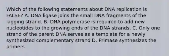 Which of the following statements about DNA replication is FALSE? A. DNA ligase joins the small DNA fragments of the lagging strand. B. DNA polymerase is required to add new nucleotides to the growing ends of the DNA strands. C. Only one strand of the parent DNA serves as a template for a newly synthesized complementary strand D. Primase synthesizes the primers