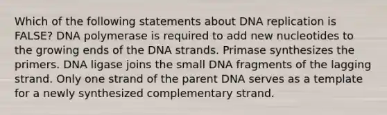 Which of the following statements about DNA replication is FALSE? DNA polymerase is required to add new nucleotides to the growing ends of the DNA strands. Primase synthesizes the primers. DNA ligase joins the small DNA fragments of the lagging strand. Only one strand of the parent DNA serves as a template for a newly synthesized complementary strand.