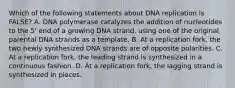 Which of the following statements about DNA replication is FALSE? A. DNA polymerase catalyzes the addition of nucleotides to the 5' end of a growing DNA strand, using one of the original, parental DNA strands as a template. B. At a replication fork, the two newly synthesized DNA strands are of opposite polarities. C. At a replication fork, the leading strand is synthesized in a continuous fashion. D. At a replication fork, the lagging strand is synthesized in pieces.