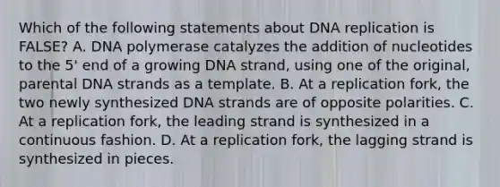 Which of the following statements about DNA replication is FALSE? A. DNA polymerase catalyzes the addition of nucleotides to the 5' end of a growing DNA strand, using one of the original, parental DNA strands as a template. B. At a replication fork, the two newly synthesized DNA strands are of opposite polarities. C. At a replication fork, the leading strand is synthesized in a continuous fashion. D. At a replication fork, the lagging strand is synthesized in pieces.