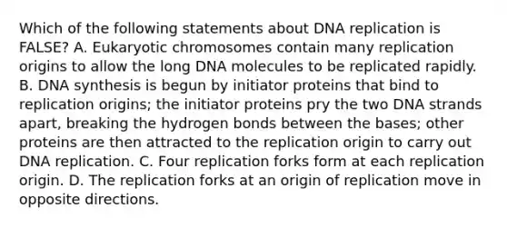 Which of the following statements about DNA replication is FALSE? A. Eukaryotic chromosomes contain many replication origins to allow the long DNA molecules to be replicated rapidly. B. DNA synthesis is begun by initiator proteins that bind to replication origins; the initiator proteins pry the two DNA strands apart, breaking the hydrogen bonds between the bases; other proteins are then attracted to the replication origin to carry out DNA replication. C. Four replication forks form at each replication origin. D. The replication forks at an origin of replication move in opposite directions.