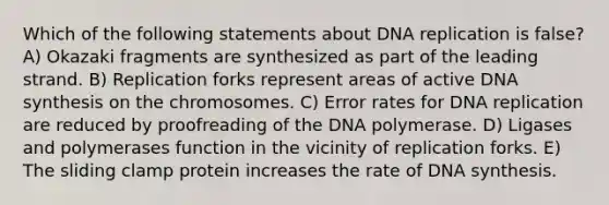 Which of the following statements about <a href='https://www.questionai.com/knowledge/kofV2VQU2J-dna-replication' class='anchor-knowledge'>dna replication</a> is false? A) Okazaki fragments are synthesized as part of the leading strand. B) Replication forks represent areas of active DNA synthesis on the chromosomes. C) Error rates for DNA replication are reduced by proofreading of the DNA polymerase. D) Ligases and polymerases function in the vicinity of replication forks. E) The sliding clamp protein increases the rate of DNA synthesis.