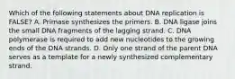 Which of the following statements about DNA replication is FALSE? A. Primase synthesizes the primers. B. DNA ligase joins the small DNA fragments of the lagging strand. C. DNA polymerase is required to add new nucleotides to the growing ends of the DNA strands. D. Only one strand of the parent DNA serves as a template for a newly synthesized complementary strand.