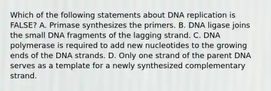 Which of the following statements about DNA replication is FALSE? A. Primase synthesizes the primers. B. DNA ligase joins the small DNA fragments of the lagging strand. C. DNA polymerase is required to add new nucleotides to the growing ends of the DNA strands. D. Only one strand of the parent DNA serves as a template for a newly synthesized complementary strand.