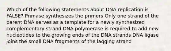 Which of the following statements about DNA replication is FALSE? Primase synthesizes the primers Only one strand of the parent DNA serves as a template for a newly synthesized complementary strand DNA polymerase is required to add new nucleotides to the growing ends of the DNA strands DNA ligase joins the small DNA fragments of the lagging strand