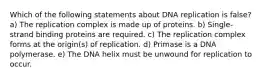 Which of the following statements about DNA replication is false? a) The replication complex is made up of proteins. b) Single-strand binding proteins are required. c) The replication complex forms at the origin(s) of replication. d) Primase is a DNA polymerase. e) The DNA helix must be unwound for replication to occur.