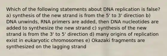 Which of the following statements about DNA replication is false? a) synthesis of the new strand is from the 5' to 3' direction b) DNA unwinds, RNA primers are added, then DNA nucleotides are added to synthesize the new strand c) synthesis of the new strand is from the 3' to 5' direction d) many origins of replication exist in eukaryotic chromosomes e) Okazaki fragments are synthesized on the lagging strand