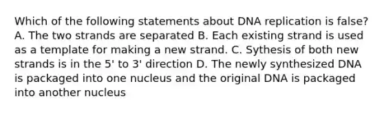 Which of the following statements about DNA replication is false? A. The two strands are separated B. Each existing strand is used as a template for making a new strand. C. Sythesis of both new strands is in the 5' to 3' direction D. The newly synthesized DNA is packaged into one nucleus and the original DNA is packaged into another nucleus