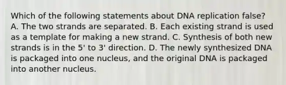 Which of the following statements about DNA replication false? A. The two strands are separated. B. Each existing strand is used as a template for making a new strand. C. Synthesis of both new strands is in the 5' to 3' direction. D. The newly synthesized DNA is packaged into one nucleus, and the original DNA is packaged into another nucleus.