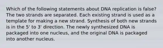 Which of the following statements about DNA replication is false? The two strands are separated. Each existing strand is used as a template for making a new strand. Synthesis of both new strands is in the 5' to 3' direction. The newly synthesized DNA is packaged into one nucleus, and the original DNA is packaged into another nucleus.