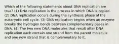 Which of the following statements about DNA replication are true? (1) DNA replication is the process in which DNA is copied. (2) DNA replication occurs during the synthesis phase of the eukaryotic cell cycle. (3) DNA replication begins when an enzyme breaks the hydrogen bonds between complementary bases in DNA. (4) The two new DNA molecules that result after DNA replication each contain one strand from the parent molecule and one new strand that is complementary to it.