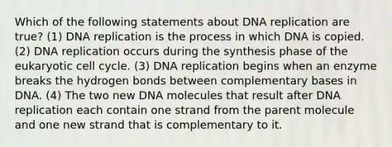 Which of the following statements about DNA replication are true? (1) DNA replication is the process in which DNA is copied. (2) DNA replication occurs during the synthesis phase of the eukaryotic cell cycle. (3) DNA replication begins when an enzyme breaks the hydrogen bonds between complementary bases in DNA. (4) The two new DNA molecules that result after DNA replication each contain one strand from the parent molecule and one new strand that is complementary to it.