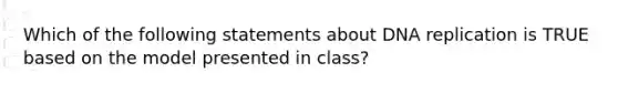 Which of the following statements about DNA replication is TRUE based on the model presented in class?