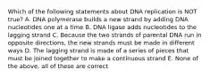 Which of the following statements about DNA replication is NOT true? A. DNA polymerase builds a new strand by adding DNA nucleotides one at a time B. DNA ligase adds nucleotides to the lagging strand C. Because the two strands of parental DNA run in opposite directions, the new strands must be made in different ways D. The lagging strand is made of a series of pieces that must be joined together to make a continuous strand E. None of the above, all of these are correct