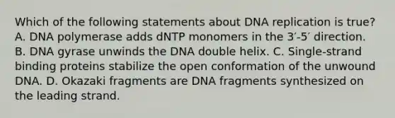 Which of the following statements about <a href='https://www.questionai.com/knowledge/kofV2VQU2J-dna-replication' class='anchor-knowledge'>dna replication</a> is true? A. DNA polymerase adds dNTP monomers in the 3′-5′ direction. B. DNA gyrase unwinds the DNA double helix. C. Single‑strand binding proteins stabilize the open conformation of the unwound DNA. D. Okazaki fragments are DNA fragments synthesized on the leading strand.