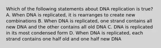 Which of the following statements about DNA replication is true? A. When DNA is replicated, it is rearranges to create new combinations B. When DNA is replicated, one strand contains all new DNA and the other contains all old DNA C. DNA is replicated in its most condensed form D. When DNA is replicated, each strand contains one half old and one half new DNA