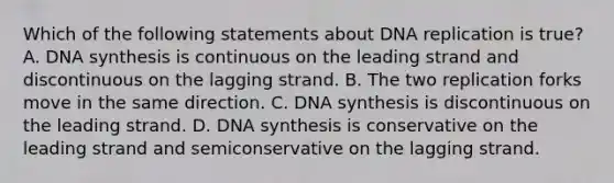 Which of the following statements about <a href='https://www.questionai.com/knowledge/kofV2VQU2J-dna-replication' class='anchor-knowledge'>dna replication</a> is true? A. DNA synthesis is continuous on the leading strand and discontinuous on the lagging strand. B. The two replication forks move in the same direction. C. DNA synthesis is discontinuous on the leading strand. D. DNA synthesis is conservative on the leading strand and semiconservative on the lagging strand.