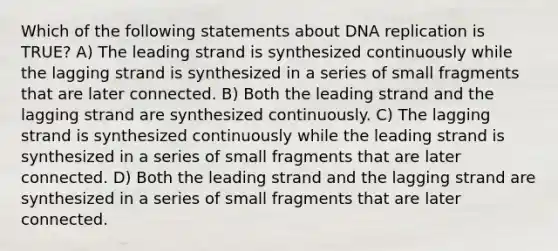 Which of the following statements about DNA replication is TRUE? A) The leading strand is synthesized continuously while the lagging strand is synthesized in a series of small fragments that are later connected. B) Both the leading strand and the lagging strand are synthesized continuously. C) The lagging strand is synthesized continuously while the leading strand is synthesized in a series of small fragments that are later connected. D) Both the leading strand and the lagging strand are synthesized in a series of small fragments that are later connected.