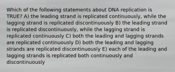 Which of the following statements about DNA replication is TRUE? A) the leading strand is replicated continuously, while the lagging strand is replicated discontinuously B) the leading strand is replicated discontinuously, while the lagging strand is replicated continuously C) both the leading and lagging strands are replicated continuously D) both the leading and lagging strands are replicated discontinuously E) each of the leading and lagging strands is replicated both continuously and discontinuously