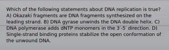 Which of the following statements about DNA replication is true? A) Okazaki fragments are DNA fragments synthesized on the leading strand. B) DNA gyrase unwinds the DNA double helix. C) DNA polymerase adds dNTP monomers in the 3′-5′ direction. D) Single‑strand binding proteins stabilize the open conformation of the unwound DNA.