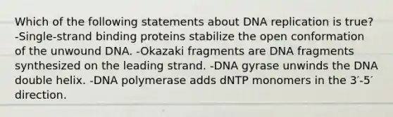 Which of the following statements about DNA replication is true? -Single‑strand binding proteins stabilize the open conformation of the unwound DNA. -Okazaki fragments are DNA fragments synthesized on the leading strand. -DNA gyrase unwinds the DNA double helix. -DNA polymerase adds dNTP monomers in the 3′-5′ direction.