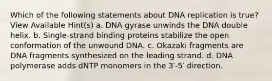 Which of the following statements about DNA replication is true? View Available Hint(s) a. DNA gyrase unwinds the DNA double helix. b. Single‑strand binding proteins stabilize the open conformation of the unwound DNA. c. Okazaki fragments are DNA fragments synthesized on the leading strand. d. DNA polymerase adds dNTP monomers in the 3′-5′ direction.