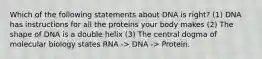 Which of the following statements about DNA is right? (1) DNA has instructions for all the proteins your body makes (2) The shape of DNA is a double helix (3) The central dogma of molecular biology states RNA -> DNA -> Protein.