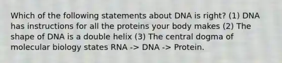 Which of the following statements about DNA is right? (1) DNA has instructions for all the proteins your body makes (2) The shape of DNA is a double helix (3) The central dogma of molecular biology states RNA -> DNA -> Protein.