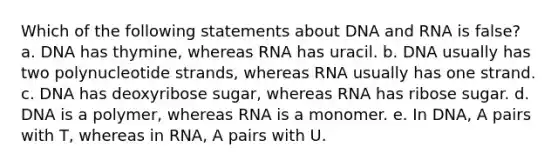 Which of the following statements about DNA and RNA is false? a. DNA has thymine, whereas RNA has uracil. b. DNA usually has two polynucleotide strands, whereas RNA usually has one strand. c. DNA has deoxyribose sugar, whereas RNA has ribose sugar. d. DNA is a polymer, whereas RNA is a monomer. e. In DNA, A pairs with T, whereas in RNA, A pairs with U.