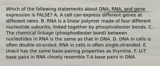 Which of the following statements about DNA, RNA, and <a href='https://www.questionai.com/knowledge/kFtiqWOIJT-gene-expression' class='anchor-knowledge'>gene expression</a> is FALSE? A. A cell can express different genes at different rates. B. RNA is a linear polymer made of four different nucleotide subunits, linked together by phosphodiester bonds. C. The chemical linkage (phosphodiester bond) between nucleotides in RNA is the same as that in DNA. D. DNA in cells is often double-stranded; RNA in cells is often single-stranded. E. Uracil has the same base-pairing properties as thymine. F. U-T base pairs in RNA closely resemble T-A base pairs in DNA.