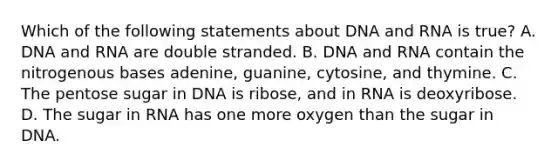 Which of the following statements about DNA and RNA is true? A. DNA and RNA are double stranded. B. DNA and RNA contain the nitrogenous bases adenine, guanine, cytosine, and thymine. C. The pentose sugar in DNA is ribose, and in RNA is deoxyribose. D. The sugar in RNA has one more oxygen than the sugar in DNA.