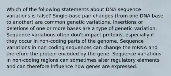 Which of the following statements about DNA sequence variations is false? Single-base pair changes (from one DNA base to another) are common genetic variations. Insertions or deletions of one or more bases are a type of genetic variation. Sequence variations often don't impact proteins, especially if they occur in non-coding parts of the genome. Sequence variations in non-coding sequences can change the mRNA and therefore the protein encoded by the gene. Sequence variations in non-coding regions can sometimes alter regulatory elements and can therefore influence how genes are expressed.