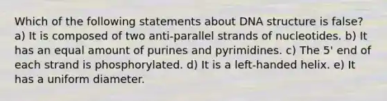 Which of the following statements about DNA structure is false? a) It is composed of two anti-parallel strands of nucleotides. b) It has an equal amount of purines and pyrimidines. c) The 5' end of each strand is phosphorylated. d) It is a left-handed helix. e) It has a uniform diameter.