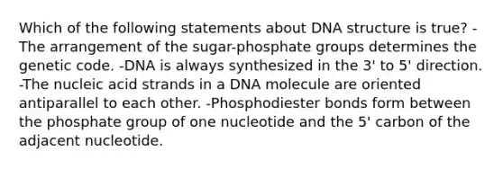 Which of the following statements about DNA structure is true? -The arrangement of the sugar-phosphate groups determines the genetic code. -DNA is always synthesized in the 3' to 5' direction. -The nucleic acid strands in a DNA molecule are oriented antiparallel to each other. -Phosphodiester bonds form between the phosphate group of one nucleotide and the 5' carbon of the adjacent nucleotide.