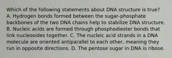 Which of the following statements about DNA structure is true? A. Hydrogen bonds formed between the sugar‑phosphate backbones of the two DNA chains help to stabilize DNA structure. B. Nucleic acids are formed through phosphodiester bonds that link nucleosides together. C. The nucleic acid strands in a DNA molecule are oriented antiparallel to each other, meaning they run in opposite directions. D. The pentose sugar in DNA is ribose.