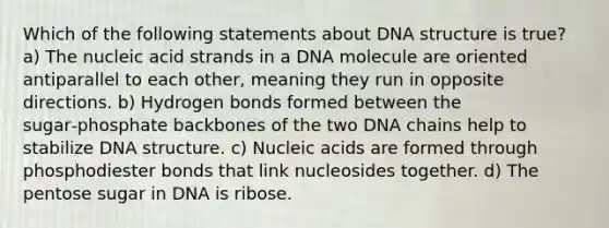 Which of the following statements about <a href='https://www.questionai.com/knowledge/kWBpxS6BsR-dna-structure' class='anchor-knowledge'>dna structure</a> is true? a) The nucleic acid strands in a DNA molecule are oriented antiparallel to each other, meaning they run in opposite directions. b) Hydrogen bonds formed between the sugar‑phosphate backbones of the two DNA chains help to stabilize DNA structure. c) Nucleic acids are formed through phosphodiester bonds that link nucleosides together. d) The pentose sugar in DNA is ribose.