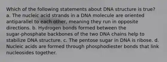 Which of the following statements about DNA structure is true? a. The nucleic acid strands in a DNA molecule are oriented antiparallel to each other, meaning they run in opposite directions. b. Hydrogen bonds formed between the sugar‑phosphate backbones of the two DNA chains help to stabilize DNA structure. c. The pentose sugar in DNA is ribose. d. Nucleic acids are formed through phosphodiester bonds that link nucleosides together.