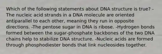 Which of the following statements about DNA structure is true? -The nucleic acid strands in a DNA molecule are oriented antiparallel to each other, meaning they run in opposite directions. -The pentose sugar in DNA is ribose. -Hydrogen bonds formed between the sugar‑phosphate backbones of the two DNA chains help to stabilize DNA structure. -Nucleic acids are formed through phosphodiester bonds that link nucleosides together.