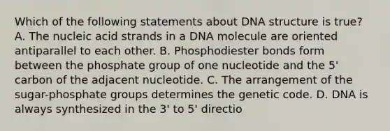 Which of the following statements about DNA structure is true? A. The nucleic acid strands in a DNA molecule are oriented antiparallel to each other. B. Phosphodiester bonds form between the phosphate group of one nucleotide and the 5' carbon of the adjacent nucleotide. C. The arrangement of the sugar-phosphate groups determines the genetic code. D. DNA is always synthesized in the 3' to 5' directio