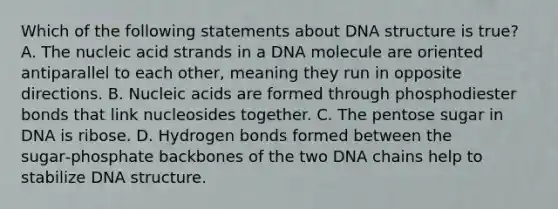 Which of the following statements about DNA structure is true? A. The nucleic acid strands in a DNA molecule are oriented antiparallel to each other, meaning they run in opposite directions. B. Nucleic acids are formed through phosphodiester bonds that link nucleosides together. C. The pentose sugar in DNA is ribose. D. Hydrogen bonds formed between the sugar‑phosphate backbones of the two DNA chains help to stabilize DNA structure.